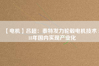 【電機(jī)】呂超:泰特發(fā)力輪轂電機(jī)技術(shù) 2018年國內(nèi)實(shí)現(xiàn)產(chǎn)業(yè)化