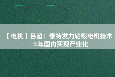 【電機(jī)】呂超:泰特發(fā)力輪轂電機(jī)技術(shù) 2018年國內(nèi)實(shí)現(xiàn)產(chǎn)業(yè)化