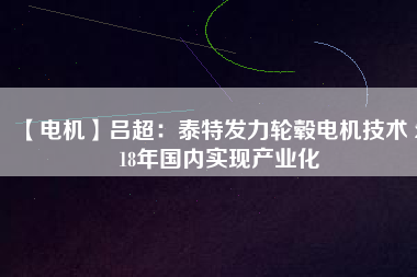 【電機(jī)】呂超:泰特發(fā)力輪轂電機(jī)技術(shù) 2018年國內(nèi)實(shí)現(xiàn)產(chǎn)業(yè)化