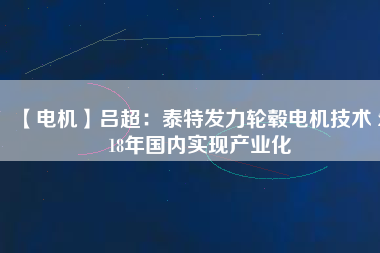 【電機(jī)】呂超:泰特發(fā)力輪轂電機(jī)技術(shù) 2018年國內(nèi)實(shí)現(xiàn)產(chǎn)業(yè)化