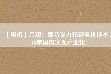【電機(jī)】呂超:泰特發(fā)力輪轂電機(jī)技術(shù) 2018年國內(nèi)實(shí)現(xiàn)產(chǎn)業(yè)化