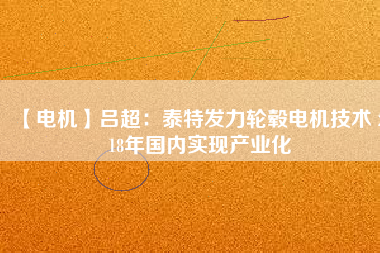 【電機(jī)】呂超:泰特發(fā)力輪轂電機(jī)技術(shù) 2018年國內(nèi)實(shí)現(xiàn)產(chǎn)業(yè)化