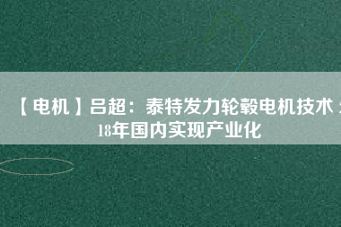 【電機(jī)】呂超:泰特發(fā)力輪轂電機(jī)技術(shù) 2018年國內(nèi)實(shí)現(xiàn)產(chǎn)業(yè)化