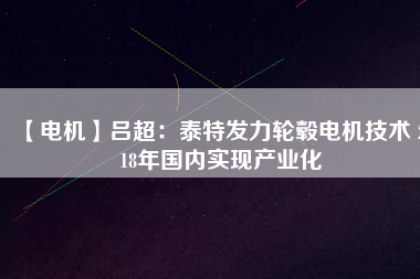 【電機(jī)】呂超:泰特發(fā)力輪轂電機(jī)技術(shù) 2018年國內(nèi)實(shí)現(xiàn)產(chǎn)業(yè)化
