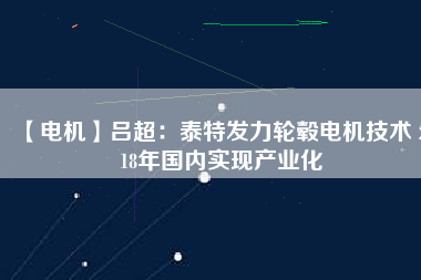 【電機(jī)】呂超:泰特發(fā)力輪轂電機(jī)技術(shù) 2018年國內(nèi)實(shí)現(xiàn)產(chǎn)業(yè)化