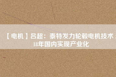 【電機(jī)】呂超:泰特發(fā)力輪轂電機(jī)技術(shù) 2018年國內(nèi)實(shí)現(xiàn)產(chǎn)業(yè)化