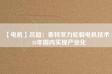 【電機(jī)】呂超:泰特發(fā)力輪轂電機(jī)技術(shù) 2018年國內(nèi)實(shí)現(xiàn)產(chǎn)業(yè)化