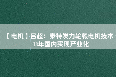【電機(jī)】呂超:泰特發(fā)力輪轂電機(jī)技術(shù) 2018年國內(nèi)實(shí)現(xiàn)產(chǎn)業(yè)化
