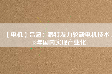 【電機(jī)】呂超:泰特發(fā)力輪轂電機(jī)技術(shù) 2018年國內(nèi)實(shí)現(xiàn)產(chǎn)業(yè)化