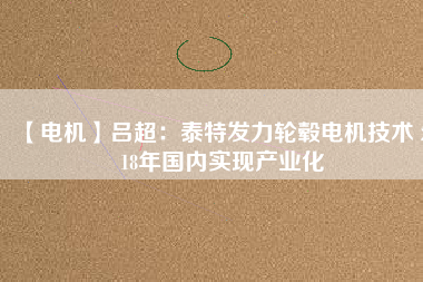 【電機(jī)】呂超:泰特發(fā)力輪轂電機(jī)技術(shù) 2018年國內(nèi)實(shí)現(xiàn)產(chǎn)業(yè)化