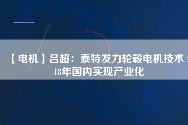 【電機(jī)】呂超:泰特發(fā)力輪轂電機(jī)技術(shù) 2018年國內(nèi)實(shí)現(xiàn)產(chǎn)業(yè)化