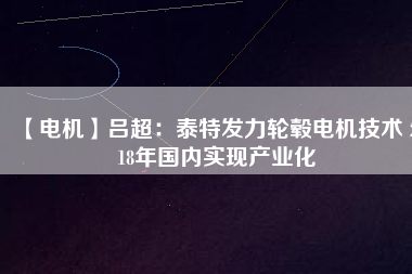 【電機(jī)】呂超:泰特發(fā)力輪轂電機(jī)技術(shù) 2018年國內(nèi)實(shí)現(xiàn)產(chǎn)業(yè)化