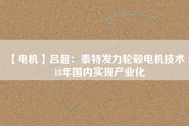 【電機(jī)】呂超:泰特發(fā)力輪轂電機(jī)技術(shù) 2018年國內(nèi)實(shí)現(xiàn)產(chǎn)業(yè)化
