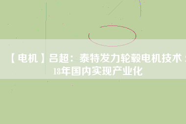 【電機(jī)】呂超:泰特發(fā)力輪轂電機(jī)技術(shù) 2018年國內(nèi)實(shí)現(xiàn)產(chǎn)業(yè)化