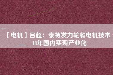 【電機(jī)】呂超:泰特發(fā)力輪轂電機(jī)技術(shù) 2018年國內(nèi)實(shí)現(xiàn)產(chǎn)業(yè)化