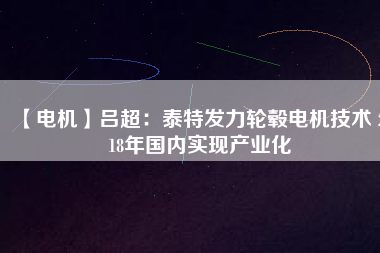 【電機(jī)】呂超:泰特發(fā)力輪轂電機(jī)技術(shù) 2018年國內(nèi)實(shí)現(xiàn)產(chǎn)業(yè)化