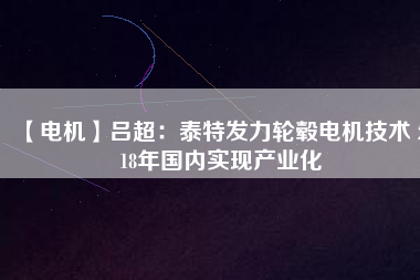 【電機(jī)】呂超:泰特發(fā)力輪轂電機(jī)技術(shù) 2018年國內(nèi)實(shí)現(xiàn)產(chǎn)業(yè)化