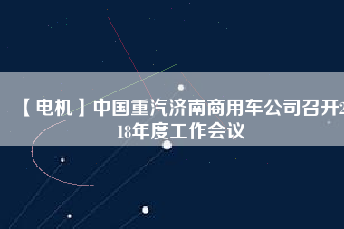 【電機(jī)】中國重汽濟(jì)南商用車公司召開2018年度工作會(huì)議
          
