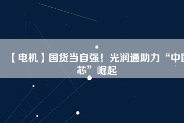 【電機】國貨當自強！光潤通助力“中國芯”崛起
          