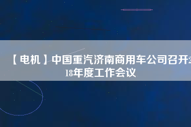 【電機(jī)】中國重汽濟(jì)南商用車公司召開2018年度工作會(huì)議
          