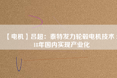 【電機(jī)】呂超:泰特發(fā)力輪轂電機(jī)技術(shù) 2018年國內(nèi)實(shí)現(xiàn)產(chǎn)業(yè)化