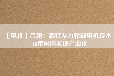【電機(jī)】呂超:泰特發(fā)力輪轂電機(jī)技術(shù) 2018年國內(nèi)實(shí)現(xiàn)產(chǎn)業(yè)化