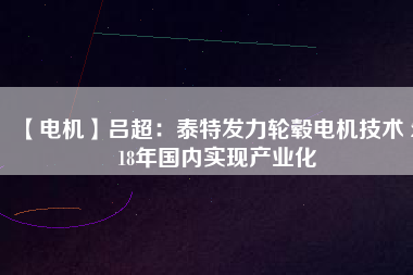 【電機(jī)】呂超:泰特發(fā)力輪轂電機(jī)技術(shù) 2018年國內(nèi)實(shí)現(xiàn)產(chǎn)業(yè)化