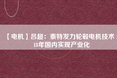 【電機(jī)】呂超:泰特發(fā)力輪轂電機(jī)技術(shù) 2018年國內(nèi)實(shí)現(xiàn)產(chǎn)業(yè)化