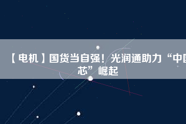 【電機】國貨當自強！光潤通助力“中國芯”崛起
          