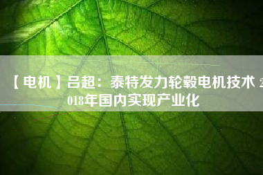 【電機(jī)】呂超：泰特發(fā)力輪轂電機(jī)技術(shù) 2018年國(guó)內(nèi)實(shí)現(xiàn)產(chǎn)業(yè)化